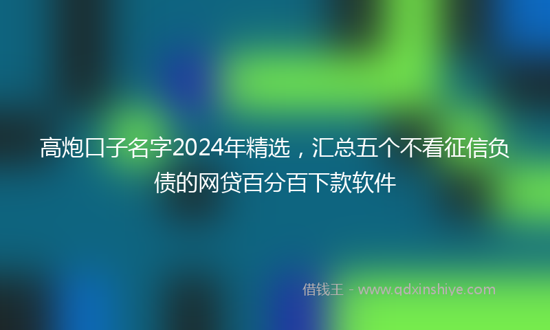 高炮口子名字2024年精选，汇总五个不看征信负债的网贷百分百下款软件