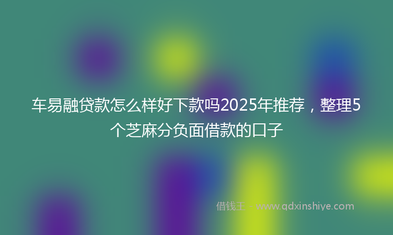 车易融贷款怎么样好下款吗2025年推荐，整理5个芝麻分负面借款的口子
