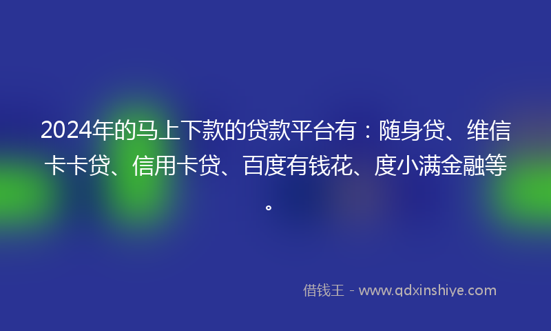 2024年的马上下款的贷款平台有：随身贷、维信卡卡贷、信用卡贷、百度有钱花、度小满金融等。