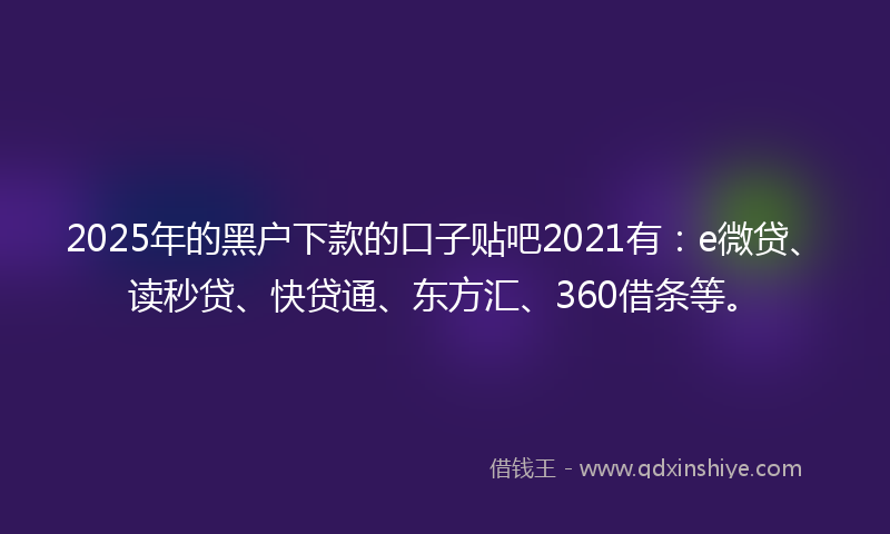 2025年的黑户下款的口子贴吧2021有：e微贷、读秒贷、快贷通、东方汇、360借条等。