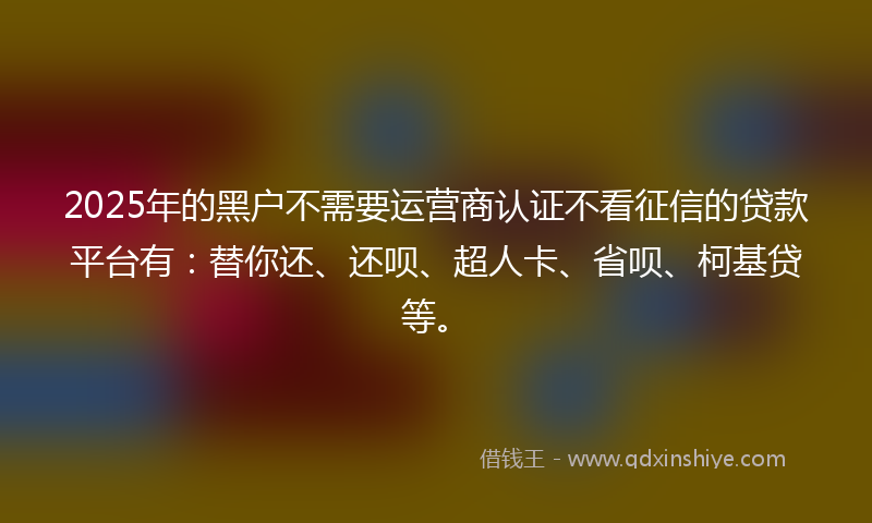 2025年的黑户不需要运营商认证不看征信的贷款平台有：替你还、还呗、超人卡、省呗、柯基贷等。