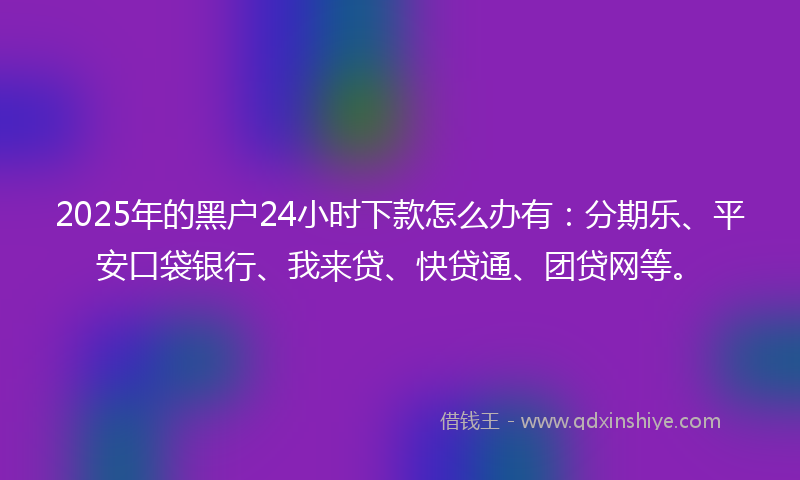 2025年的黑户24小时下款怎么办有：分期乐、平安口袋银行、我来贷、快贷通、团贷网等。