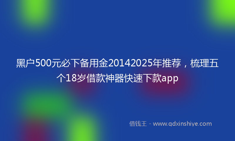 黑户500元必下备用金20142025年推荐，梳理五个18岁借款神器快速下款app