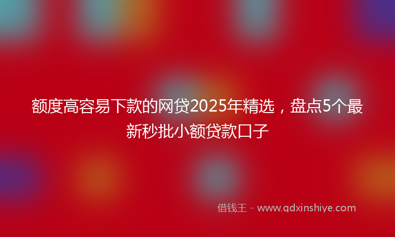 额度高容易下款的网贷2025年精选，盘点5个最新秒批小额贷款口子