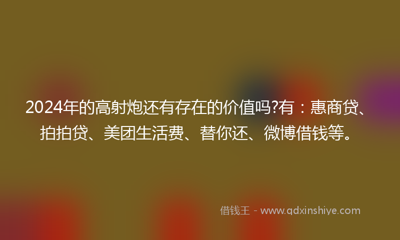 2024年的高射炮还有存在的价值吗?有：惠商贷、拍拍贷、美团生活费、替你还、微博借钱等。