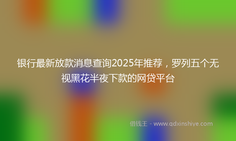 银行最新放款消息查询2025年推荐，罗列五个无视黑花半夜下款的网贷平台