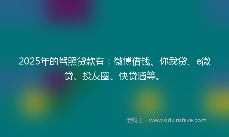 2025年的驾照贷款有：微博借钱、你我贷、e微贷、投友圈、快贷通等。