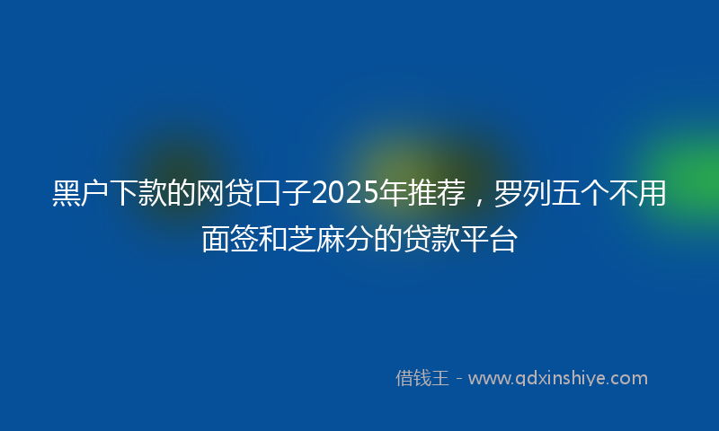 黑户下款的网贷口子2025年推荐，罗列五个不用面签和芝麻分的贷款平台