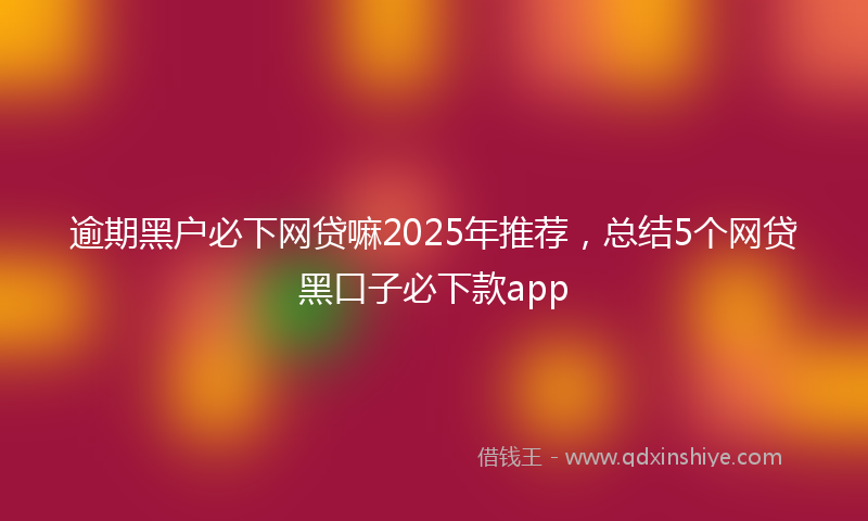 逾期黑户必下网贷嘛2025年推荐，总结5个网贷黑口子必下款app