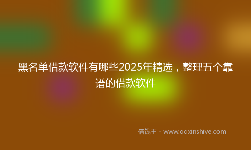 黑名单借款软件有哪些2025年精选，整理五个靠谱的借款软件