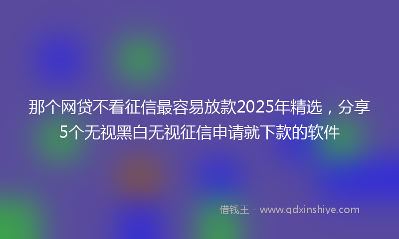 那个网贷不看征信最容易放款2025年精选，分享5个无视黑白无视征信申请就下款的软件