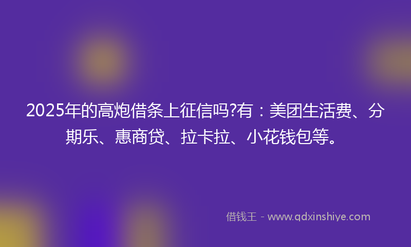 2025年的高炮借条上征信吗?有：美团生活费、分期乐、惠商贷、拉卡拉、小花钱包等。