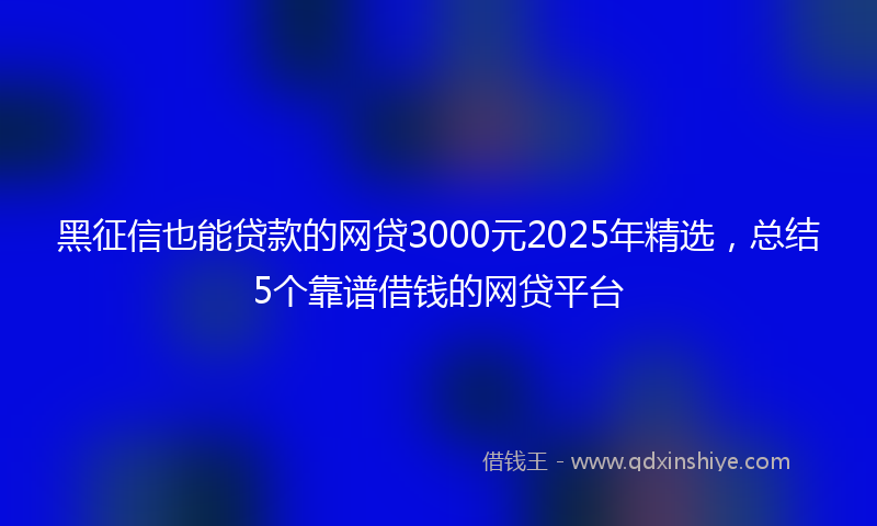 黑征信也能贷款的网贷3000元2025年精选，总结5个靠谱借钱的网贷平台