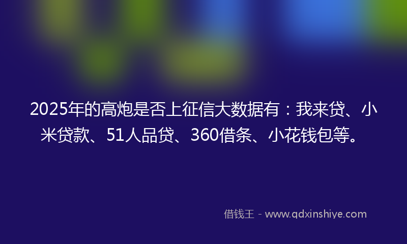 2025年的高炮是否上征信大数据有：我来贷、小米贷款、51人品贷、360借条、小花钱包等。