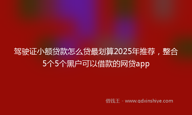 驾驶证小额贷款怎么贷最划算2025年推荐，整合5个5个黑户可以借款的网贷app