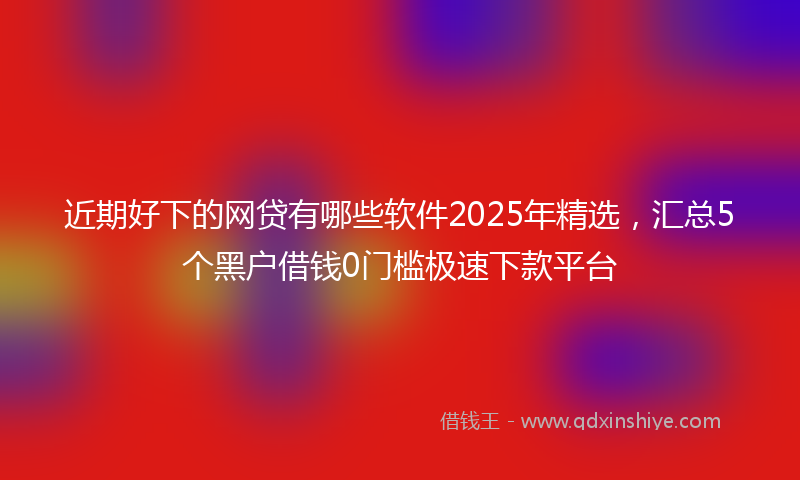 近期好下的网贷有哪些软件2025年精选，汇总5个黑户借钱0门槛极速下款平台