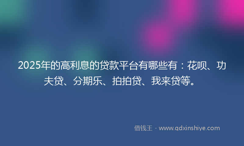 2025年的高利息的贷款平台有哪些有：花呗、功夫贷、分期乐、拍拍贷、我来贷等。
