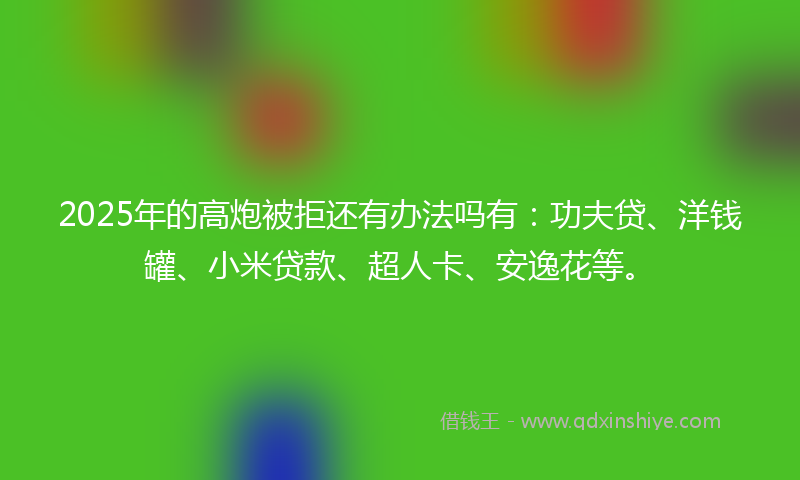 2025年的高炮被拒还有办法吗有：功夫贷、洋钱罐、小米贷款、超人卡、安逸花等。
