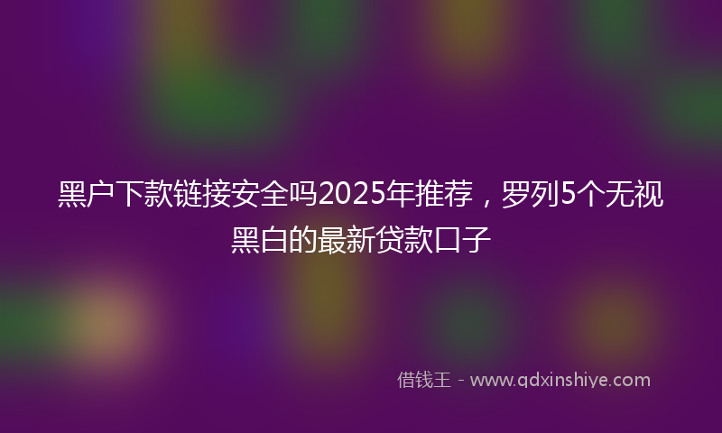 黑户下款链接安全吗2025年推荐，罗列5个无视黑白的最新贷款口子