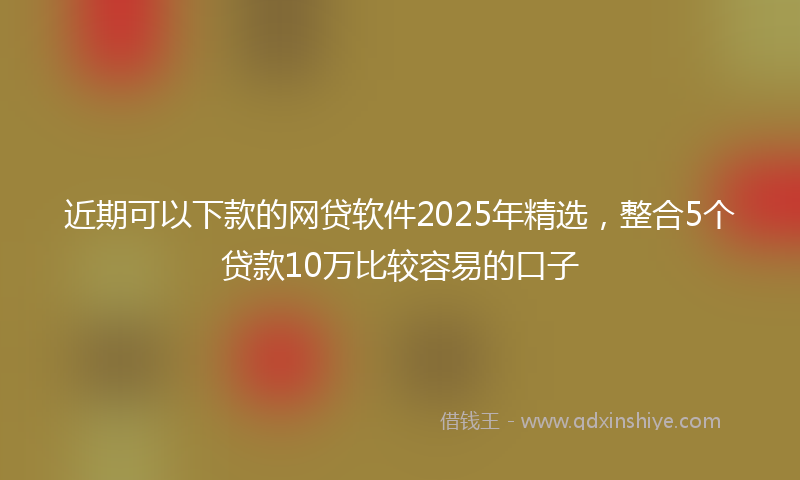 近期可以下款的网贷软件2025年精选，整合5个贷款10万比较容易的口子
