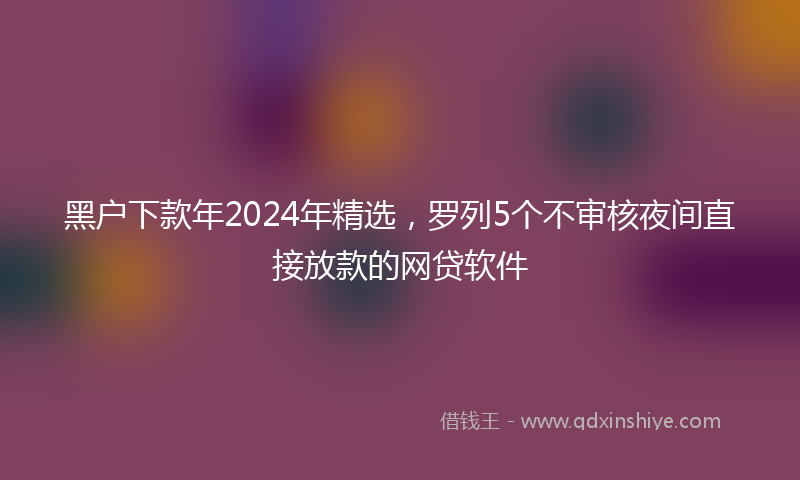 黑户下款年2024年精选，罗列5个不审核夜间直接放款的网贷软件
