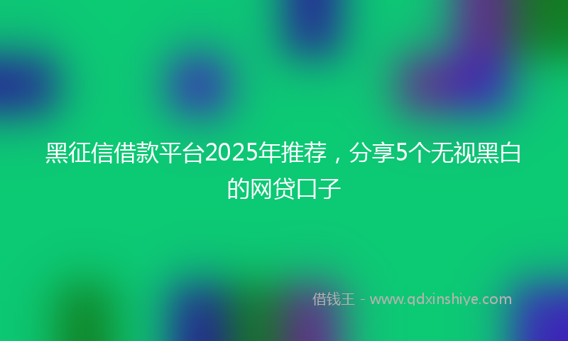 黑征信借款平台2025年推荐，分享5个无视黑白的网贷口子