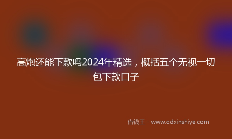 高炮还能下款吗2024年精选，概括五个无视一切包下款口子