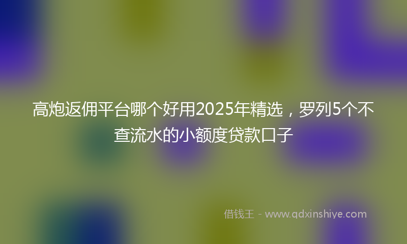 高炮返佣平台哪个好用2025年精选，罗列5个不查流水的小额度贷款口子