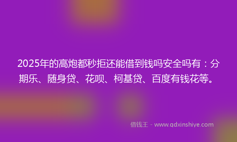 2025年的高炮都秒拒还能借到钱吗安全吗有：分期乐、随身贷、花呗、柯基贷、百度有钱花等。