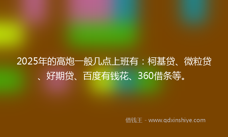 2025年的高炮一般几点上班有：柯基贷、微粒贷、好期贷、百度有钱花、360借条等。