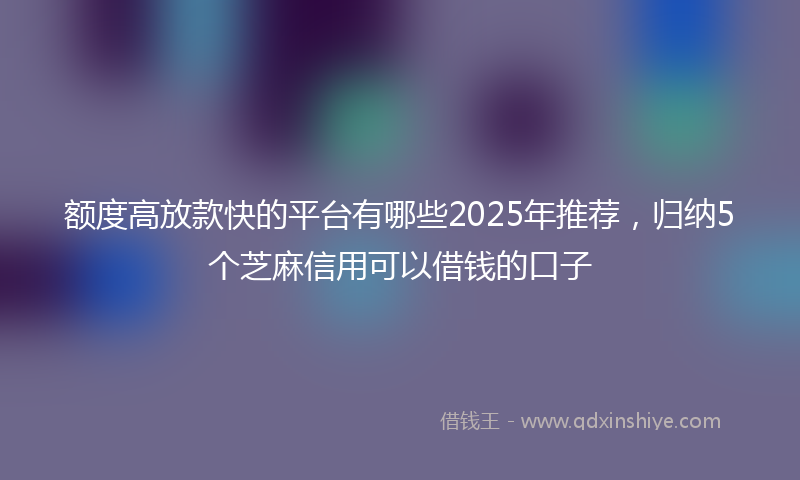 额度高放款快的平台有哪些2025年推荐，归纳5个芝麻信用可以借钱的口子