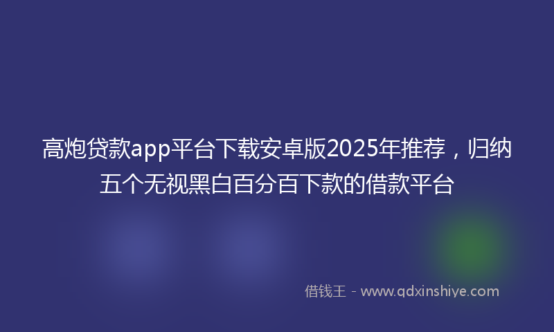 高炮贷款app平台下载安卓版2025年推荐，归纳五个无视黑白百分百下款的借款平台