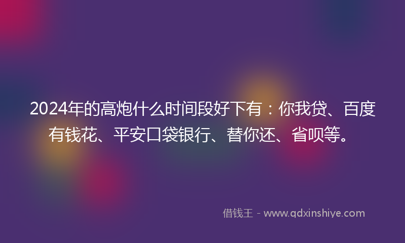 2024年的高炮什么时间段好下有：你我贷、百度有钱花、平安口袋银行、替你还、省呗等。