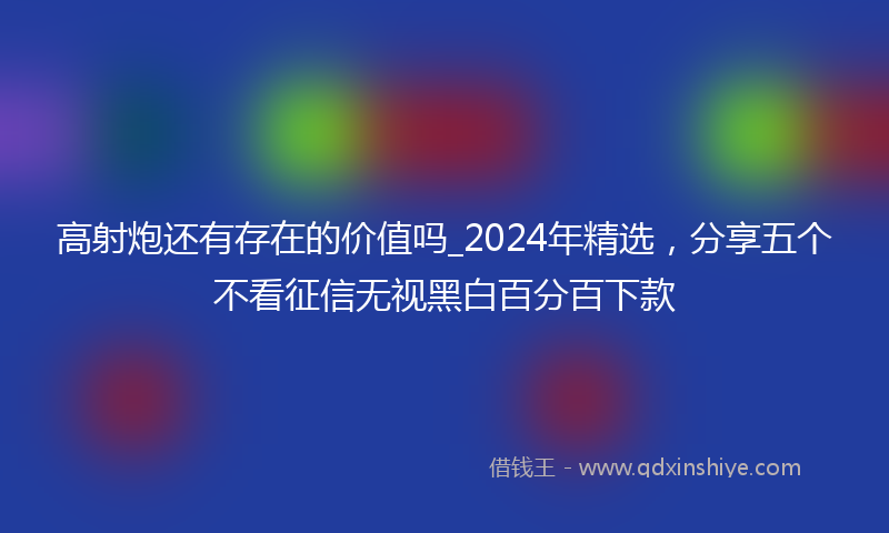 高射炮还有存在的价值吗_2024年精选，分享五个不看征信无视黑白百分百下款