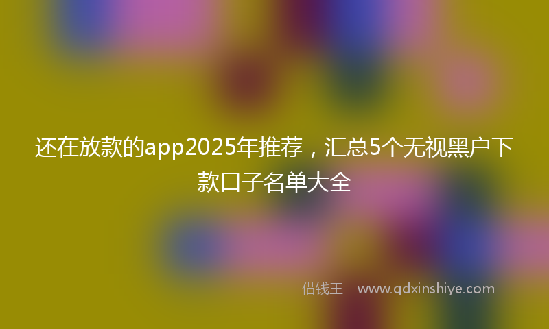 还在放款的app2025年推荐，汇总5个无视黑户下款口子名单大全