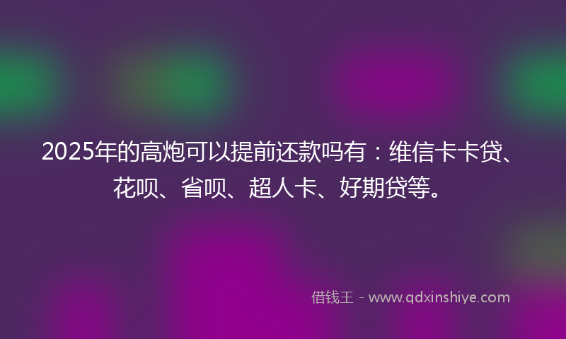 2025年的高炮可以提前还款吗有：维信卡卡贷、花呗、省呗、超人卡、好期贷等。
