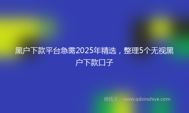 黑户下款平台急需2025年精选，整理5个无视黑户下款口子