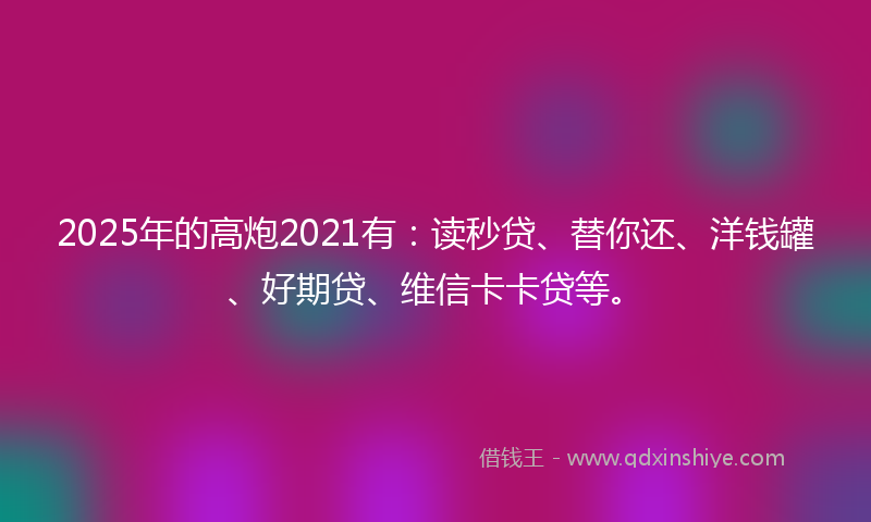 2025年的高炮2021有：读秒贷、替你还、洋钱罐、好期贷、维信卡卡贷等。