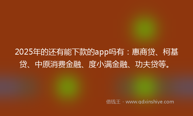 2025年的还有能下款的app吗有：惠商贷、柯基贷、中原消费金融、度小满金融、功夫贷等。