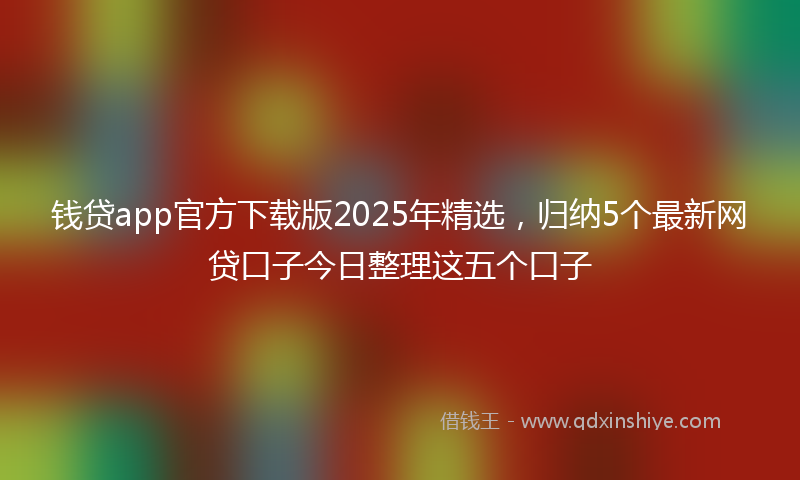 钱贷app官方下载版2025年精选，归纳5个最新网贷口子今日整理这五个口子