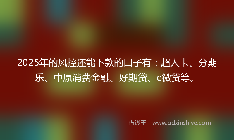 2025年的风控还能下款的口子有：超人卡、分期乐、中原消费金融、好期贷、e微贷等。