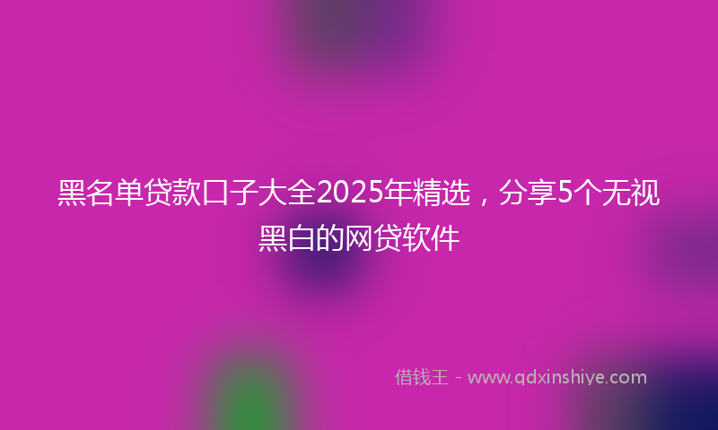黑名单贷款口子大全2025年精选，分享5个无视黑白的网贷软件