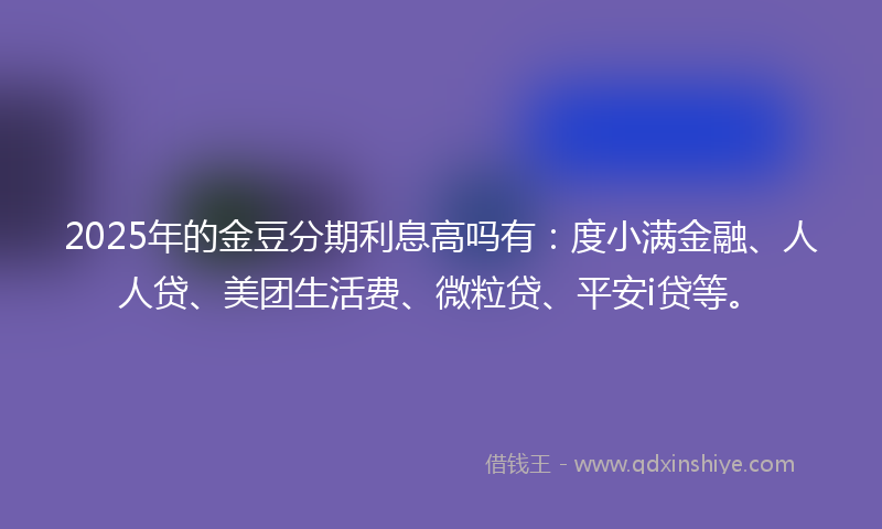 2025年的金豆分期利息高吗有：度小满金融、人人贷、美团生活费、微粒贷、平安i贷等。