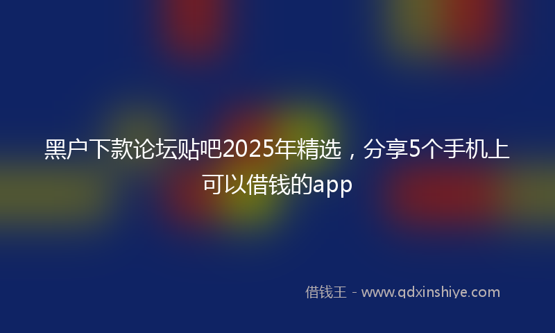 黑户下款论坛贴吧2025年精选，分享5个手机上可以借钱的app