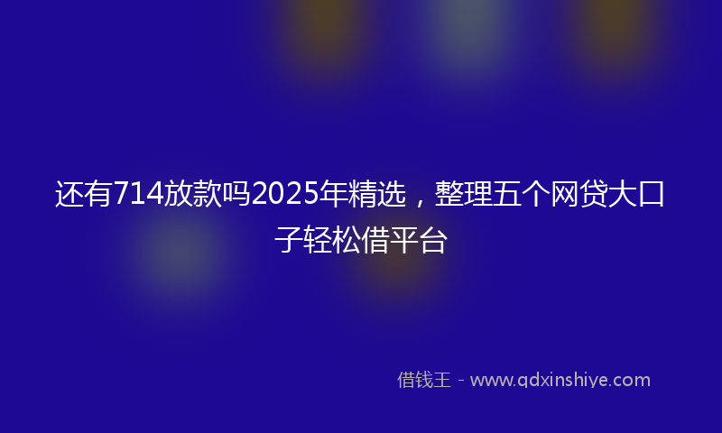 还有714放款吗2025年精选，整理五个网贷大口子轻松借平台