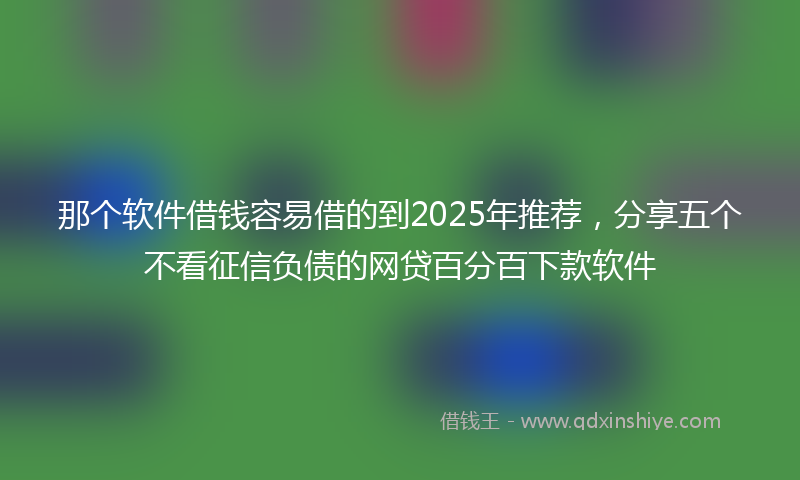 那个软件借钱容易借的到2025年推荐，分享五个不看征信负债的网贷百分百下款软件