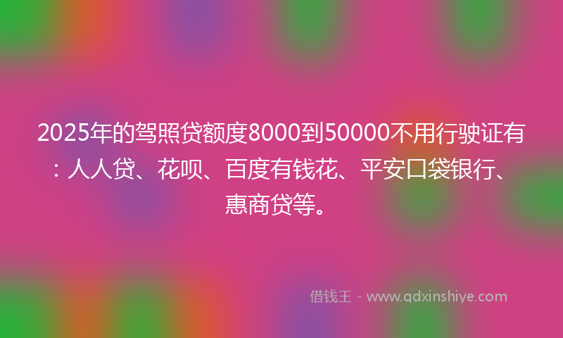 2025年的驾照贷额度8000到50000不用行驶证有：人人贷、花呗、百度有钱花、平安口袋银行、惠商贷等。