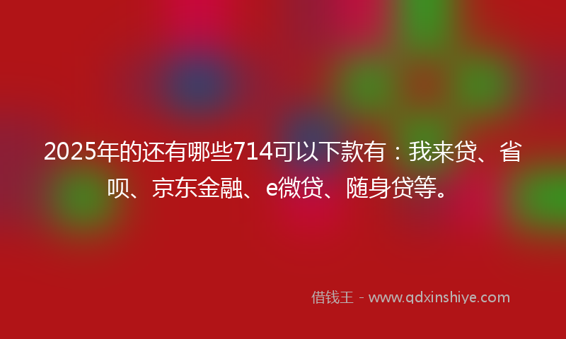 2025年的还有哪些714可以下款有：我来贷、省呗、京东金融、e微贷、随身贷等。