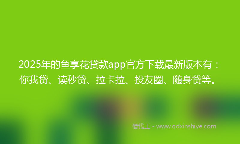 2025年的鱼享花贷款app官方下载最新版本有：你我贷、读秒贷、拉卡拉、投友圈、随身贷等。