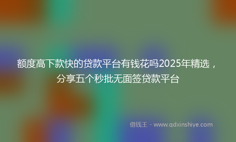 额度高下款快的贷款平台有钱花吗2025年精选，分享五个秒批无面签贷款平台